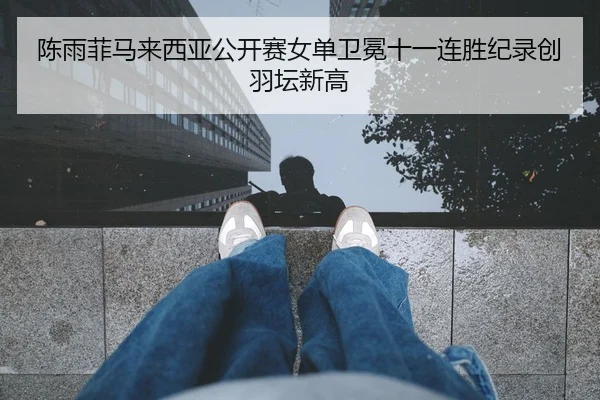 陈雨菲马来西亚公开赛女单卫冕十一连胜纪录创羽坛新高